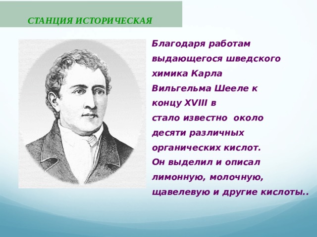      СТАНЦИЯ ИСТОРИЧЕСКАЯ Благодаря работам выдающегося шведского химика Карла Вильгельма Шееле к концу XVIII в стало известно около десяти различных органических кислот. Он выделил и описал лимонную, молочную, щавелевую и другие кислоты.. 