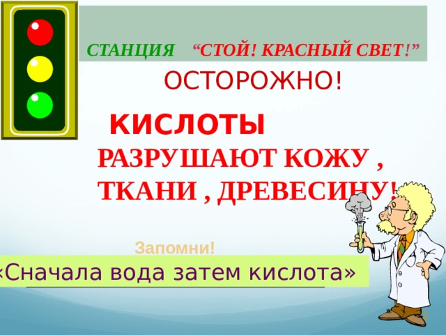 СТАНЦИЯ  “ СТОЙ! КРАСНЫЙ СВЕТ ! ”  ОСТОРОЖНО!  КИСЛОТЫ РАЗРУШАЮТ КОЖУ , ТКАНИ , ДРЕВЕСИНУ! Запомни! «Сначала вода затем кислота»  