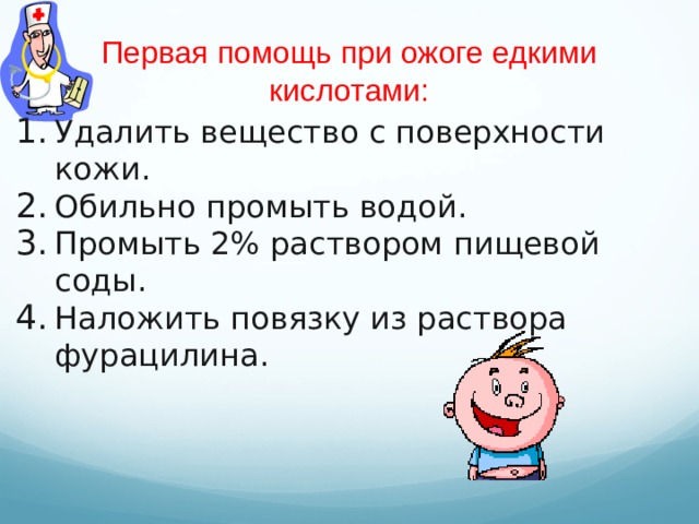 Первая помощь при ожоге едкими кислотами: Удалить вещество с поверхности кожи. Обильно промыть водой. Промыть 2% раствором пищевой соды. Наложить повязку из раствора фурацилина.  