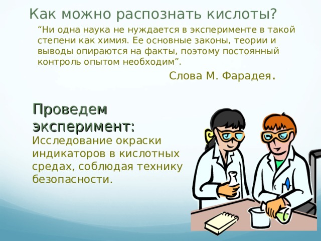 Как можно распознать кислоты?   “ Ни одна наука не нуждается в эксперименте в такой степени как химия. Ее основные законы, теории и выводы опираются на факты, поэтому постоянный контроль опытом необходим”. Слова М. Фарадея . Проведем эксперимент: Исследование окраски индикаторов в кислотных средах, соблюдая технику безопасности. 