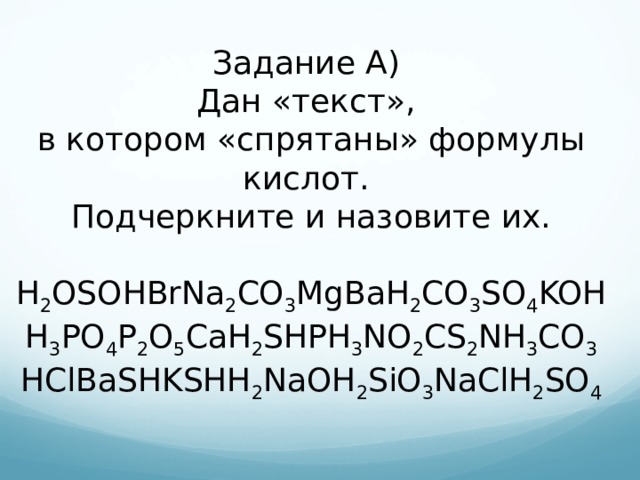 Задание А) Дан «текст», в котором «спрятаны» формулы кислот. Подчеркните и назовите их. H 2 OSOHBrNa 2 CO 3 MgBaH 2 CO 3 SO 4 KOH H 3 PO 4 P 2 O 5 CaH 2 SHPH 3 NO 2 CS 2 NH 3 CO 3 HClBaSHKSHH 2 NaOH 2 SiO 3 NaClH 2 SO 4 