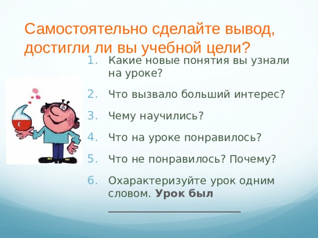  Самостоятельно сделайте вывод, достигли ли вы учебной цели?   Какие новые понятия вы узнали на уроке? Что вызвало больший интерес? Чему научились ? Что на уроке понравилось ? Что не понравилось? Почему? Охарактеризуйте урок одним словом. Урок был _________________________  