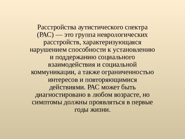Расстройства аутистического спектра (РАС) — это группа неврологических расстройств, характеризующаяся нарушением способности к установлению и поддержанию социального взаимодействия и социальной коммуникации, а также ограниченностью интересов и повторяющимися действиями. РАС может быть диагностировано в любом возрасте, но симптомы должны проявляться в первые годы жизни. 