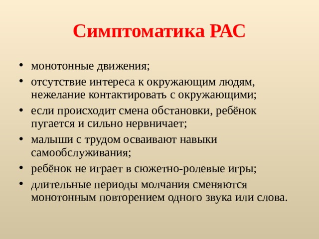 Симптоматика РАС монотонные движения; отсутствие интереса к окружающим людям, нежелание контактировать с окружающими; если происходит смена обстановки, ребёнок пугается и сильно нервничает; малыши с трудом осваивают навыки самообслуживания; ребёнок не играет в сюжетно-ролевые игры; длительные периоды молчания сменяются монотонным повторением одного звука или слова. 