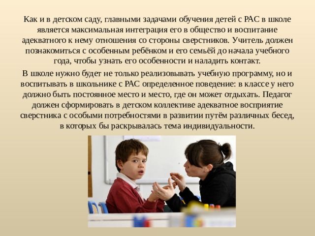 Как и в детском саду, главными задачами обучения детей с РАС в школе является максимальная интеграция его в общество и воспитание адекватного к нему отношения со стороны сверстников. Учитель должен познакомиться с особенным ребёнком и его семьёй до начала учебного года, чтобы узнать его особенности и наладить контакт. В школе нужно будет не только реализовывать учебную программу, но и воспитывать в школьнике с РАС определенное поведение: в классе у него должно быть постоянное место и место, где он может отдыхать. Педагог должен сформировать в детском коллективе адекватное восприятие сверстника с особыми потребностями в развитии путём различных бесед, в которых бы раскрывалась тема индивидуальности. 
