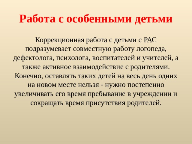 Работа с особенными детьми Коррекционная работа с детьми с РАС подразумевает совместную работу логопеда, дефектолога, психолога, воспитателей и учителей, а также активное взаимодействие с родителями. Конечно, оставлять таких детей на весь день одних на новом месте нельзя - нужно постепенно увеличивать его время пребывание в учреждении и сокращать время присутствия родителей. 