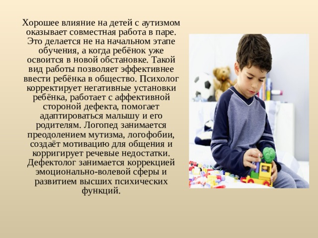 Хорошее влияние на детей с аутизмом оказывает совместная работа в паре. Это делается не на начальном этапе обучения, а когда ребёнок уже освоится в новой обстановке. Такой вид работы позволяет эффективнее ввести ребёнка в общество. Психолог корректирует негативные установки ребёнка, работает с аффективной стороной дефекта, помогает адаптироваться малышу и его родителям. Логопед занимается преодолением мутизма, логофобии, создаёт мотивацию для общения и корригирует речевые недостатки. Дефектолог занимается коррекцией эмоционально-волевой сферы и развитием высших психических функций. 