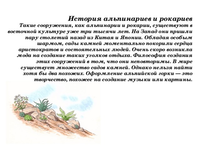 История альпинариев и рокариев Такие сооружения, как альпинарии и рокарии, существуют в восточной культуре уже три тысячи лет. На Запад они пришли пару столетий назад из Китая и Японии. Обладая особым шармом, сады камней моментально покорили сердца аристократов и состоятельных людей. Очень скоро возникла мода на создание таких уголков отдыха. Философия создания этих сооружений в том, что они неповторимы. В мире существует множество садов камней. Однако нельзя найти хотя бы два похожих. Оформление альпийской горки — это творчество, похожее на создание музыки или картины. 