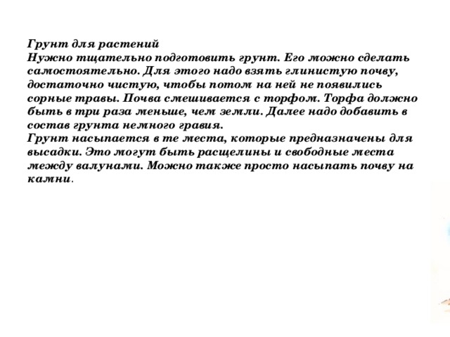 Грунт для растений Нужно тщательно подготовить грунт. Его можно сделать самостоятельно. Для этого надо взять глинистую почву, достаточно чистую, чтобы потом на ней не появились сорные травы. Почва смешивается с торфом. Торфа должно быть в три раза меньше, чем земли. Далее надо добавить в состав грунта немного гравия.  Грунт насыпается в те места, которые предназначены для высадки. Это могут быть расщелины и свободные места между валунами. Можно также просто насыпать почву на камни . 