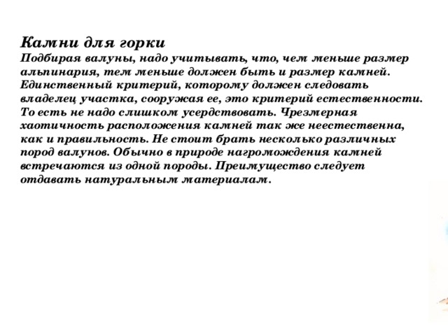 Камни для горки Подбирая валуны, надо учитывать, что, чем меньше размер альпинария, тем меньше должен быть и размер камней. Единственный критерий, которому должен следовать владелец участка, сооружая ее, это критерий естественности. То есть не надо слишком усердствовать. Чрезмерная хаотичность расположения камней так же неестественна, как и правильность. Не стоит брать несколько различных пород валунов. Обычно в природе нагромождения камней встречаются из одной породы. Преимущество следует отдавать натуральным материалам. 