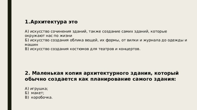 Архитектура это А) искусство сочинения зданий, также создание самих зданий, которые окружают нас по жизни Б) искусство создания облика вещей, их формы, от вилки и журнала до одежды и машин В) искусство создания костюмов для театров и концертов. 2. Маленькая копия архитектурного здания, который обычно создается как планирование самого здания:  А) игрушка; Б) макет; В) коробочка. 