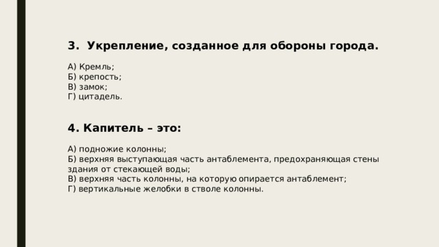 3. Укрепление, созданное для обороны города. А) Кремль; Б) крепость; В) замок; Г) цитадель. 4. Капитель – это: А) подножие колонны; Б) верхняя выступающая часть антаблемента, предохраняющая стены здания от стекающей воды; В) верхняя часть колонны, на которую опирается антаблемент; Г) вертикальные желобки в стволе колонны. 