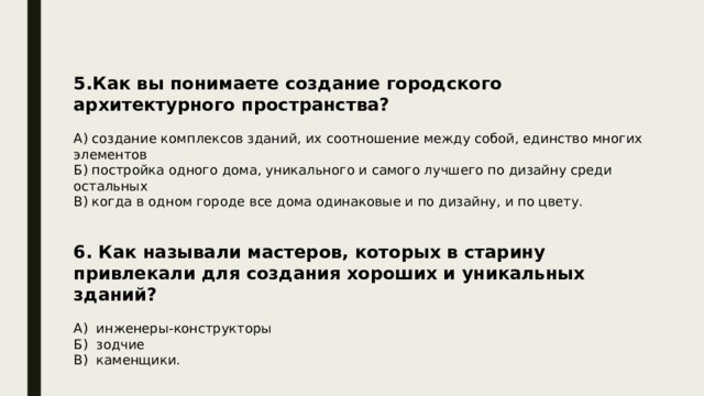5.Как вы понимаете создание городского архитектурного пространства? А) создание комплексов зданий, их соотношение между собой, единство многих элементов Б) постройка одного дома, уникального и самого лучшего по дизайну среди остальных В) когда в одном городе все дома одинаковые и по дизайну, и по цвету. 6. Как называли мастеров, которых в старину привлекали для создания хороших и уникальных зданий?  А) инженеры-конструкторы Б) зодчие В) каменщики. 