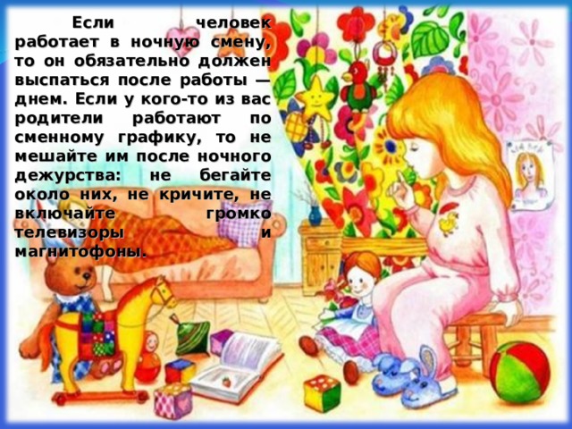  Если человек работает в ночную смену, то он обязательно должен выспаться после работы — днем. Если у кого-то из вас родители работают по сменному графику, то не мешайте им после ночного дежурства: не бегайте около них, не кричите, не включайте громко телевизоры и магнитофоны.  