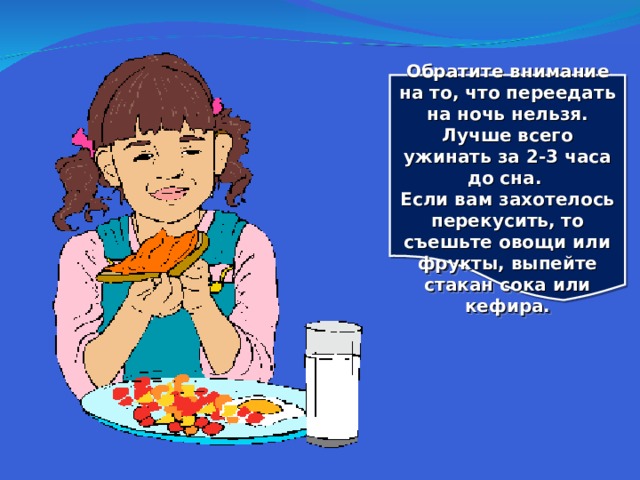 Обратите внимание на то, что переедать на ночь нельзя. Лучше всего ужинать за 2-3 часа до сна. Если вам захотелось перекусить, то съешьте овощи или фрукты, выпейте стакан сока или кефира.  