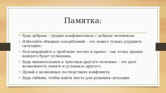 Памятка: Будь добрым – трудно конфликтовать с добрым человеком. Избегайте обидных оскорблений – это может только ухудшить ситуацию. Разговаривайте о проблеме честно и прямо – так точка зрения каждого будет услышана. Будь внимательным к чувствам другого человека – это дает возможность понять и услышать другого. Думай о возможных последствиях конфликта. Будь гибким, чтобы найти место для решения ситуации. 