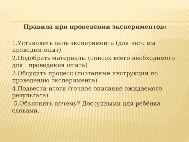 Правила при проведении экспериментов:  1.Установить цель эксперимента (для чего мы проводим опыт) 2.Подобрать материалы (список всего необходимого для   проведения опыта) 3.Обсудить процесс (поэтапные инструкции по проведению эксперимента) 4.Подвести итоги (точное описание ожидаемого результата)   5.Объяснить почему? Доступными для ребёнка словами. 