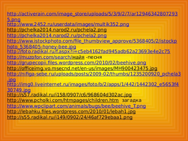 http://activerain.com/image_store/uploads/5/3/9/2/7/ar129463428072935.png http://www.2452.ru/userdata/images/multik352.png http://pchelka2014.narod2.ru/pchela2.png  http://pchelka2014.narod2.ru/pchela2.png http://www.istockphoto.com/file_thumbview_approve/5368405/2/istockphoto_5368405-honey-bee.jpg http://foto.radikal.ru/f.aspx?i=c5eb4162fad945adb62a23693e4e2c75 http://muzofon.com/search/ майя  -песня http://grupecopii.files.wordpress.com/2010/02/beehive.png http://officeimg.vo.msecnd.net/en-us/images/MH900423475.jpg  http://nifiga-sebe.ru/uploads/posts/2009-02/thumbs/1235200920_pchela3.jpg http://img0.liveinternet.ru/images/foto/b/2/apps/1/442/1442302_e5653f430749.jpg http://s57.radikal.ru/i158/0907/c6/968604d302ac.jpg  http://www.pcholki.com/htmpages/children.htm  загадка http://www.wpclipart.com/animals/bugs/bee/beehive_T.png http://lebahku.files.wordpress.com/2010/01/lebah1.jpg  http://s55.radikal.ru/i149/0902/24/46af729ebaa1.png  