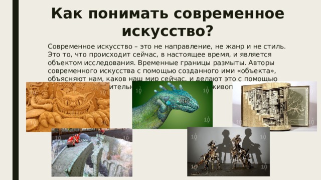 Как понимать современное искусство? Современное искусство – это не направление, не жанр и не стиль. Это то, что происходит сейчас, в настоящее время, и является объектом исследования. Временные границы размыты. Авторы современного искусства с помощью созданного ими «объекта», объясняют нам, каков наш мир сейчас, и делают это с помощью различных выразительных средств, будь это живопись или инсталляция. 