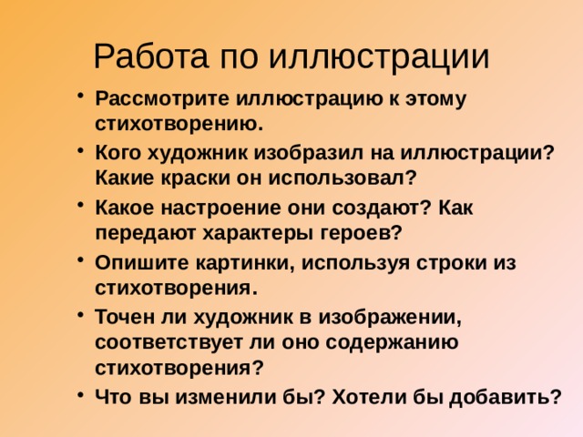 Работа по иллюстрации Рассмотрите иллюстрацию к этому стихотворению. Кого художник изобразил на иллюстрации? Какие краски он использовал? Какое настроение они создают? Как передают характеры героев? Опишите картинки, используя строки из стихотворения. Точен ли художник в изображении, соответствует ли оно содержанию стихотворения? Что вы изменили бы? Хотели бы добавить? 