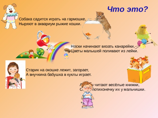 Что это? Собака садится играть на гармошке, Ныряют в аквариум рыжие кошки. Носки начинают вязать канарейки, Цветы малышей поливают из лейки. Старик на окошке лежит, загорает, А внучкина бабушка в куклы играет. А рыбы читают весёлые книжки, Отняв потихонечку их у мальчишки. 