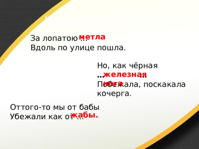 Какие слова пропущены? метла За лопатою … Вдоль по улице пошла. Но, как чёрная … … Побежала, поскакала кочерга. железная нога Оттого-то мы от бабы Убежали как от … жабы. 