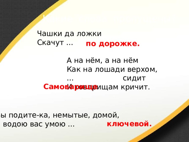 Какие слова пропущены? Чашки да ложки Скачут … по дорожке. А на нём, а на нём Как на лошади верхом, … сидит И товарищам кричит. Самоварище  Вы подите-ка, немытые, домой, Я водою вас умою … ключевой. 