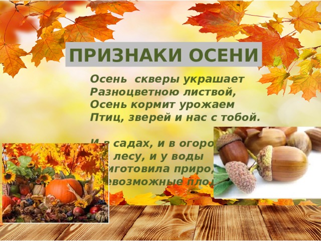 ПРИЗНАКИ ОСЕНИ Осень скверы украшает Разноцветною листвой, Осень кормит урожаем Птиц, зверей и нас с тобой.  И в садах, и в огородах, И в лесу, и у воды Приготовила природа Всевозможные плоды. 