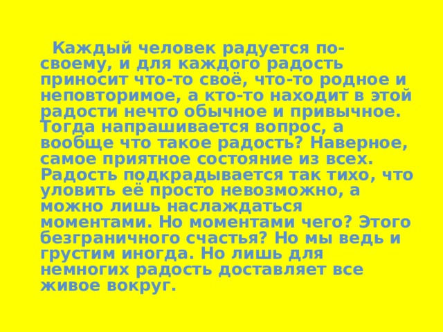  Каждый человек радуется по-своему, и для каждого радость приносит что-то своё, что-то родное и неповторимое, а кто-то находит в этой радости нечто обычное и привычное. Тогда напрашивается вопрос, а вообще что такое радость? Наверное, самое приятное состояние из всех. Радость подкрадывается так тихо, что уловить её просто невозможно, а можно лишь наслаждаться моментами. Но моментами чего? Этого безграничного счастья? Но мы ведь и грустим иногда. Но лишь для немногих радость доставляет все живое вокруг. 
