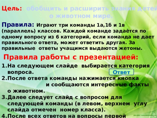 Цель:  обобщить и расширить знания детей  о животном мире. Правила: Играют три команды 1а,1б и 1в (параллель) классов. Каждой команде задаётся по одному вопросу из 6 категорий, если команда не дает правильного ответа, может ответить другая. За правильные ответы учащимся выдаются жетоны. Правила работы с презентацией: На следующем слайде выбирается категория вопроса. После ответа команды нажимается кнопка и сообщаются интересные факты о животном. Далее следует слайд с вопросом для следующей команды (в левом, верхнем углу слайда отмечен номер класса). После всех ответов на вопросы первой категории, переходим на слайд к следующей, они идут по порядку.  Ответ 