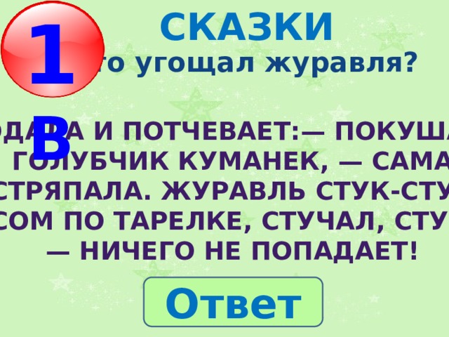 1 В СКАЗКИ  Кто угощал журавля? Подала и потчевает:— Покушай, голубчик куманек, — сама  стряпала. Журавль стук-стук носом по тарелке, стучал, стучал — ничего не попадает! Ответ 