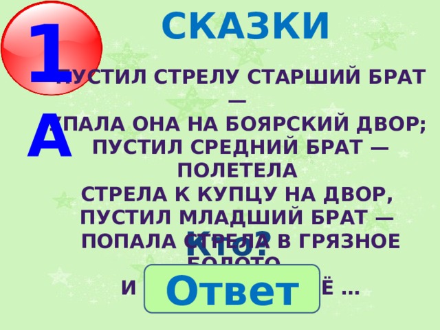 1 А СКАЗКИ  Пустил стрелу старший брат — упала она на боярский двор; пустил средний брат — полетела стрела к купцу на двор, пустил младший брат — попала стрела в грязное болото, и подхватила её … Кто? Ответ 