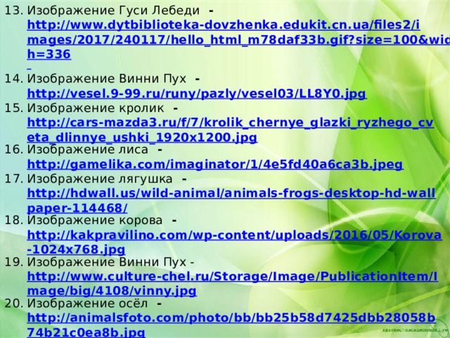 Изображение Гуси Лебеди - http://www.dytbiblioteka-dovzhenka.edukit.cn.ua/files2/images/2017/240117/hello_html_m78daf33b.gif?size=100&width=336  Изображение Винни Пух - http://vesel.9-99.ru/runy/pazly/vesel03/LL8Y0.jpg Изображение кролик - http://cars-mazda3.ru/f/7/krolik_chernye_glazki_ryzhego_cveta_dlinnye_ushki_1920x1200.jpg Изображение лиса - http://gamelika.com/imaginator/1/4e5fd40a6ca3b.jpeg Изображение лягушка - http://hdwall.us/wild-animal/animals-frogs-desktop-hd-wallpaper-114468/ Изображение корова - http://kakpravilino.com/wp-content/uploads/2016/05/Korova-1024x768.jpg Изображение Винни Пух - http://www.culture-chel.ru/Storage/Image/PublicationItem/Image/big/4108/vinny.jpg Изображение осёл - http://animalsfoto.com/photo/bb/bb25b58d7425dbb28058b74b21c0ea8b.jpg Изображение чебурашка - https://w-dog.net/wallpaper/cheburashka-baby-cartoon/id/16166/ Изображение крокодил - http://wallpaperrs.com/uploads/animals-birds/crocodile-wide-wallpaper-16030.jpg Изображение кенгуру  - http://img-2005-10.photosight.ru/25/1098945.jpg Изображение зебра - https://c1.staticflickr.com/9/8476/8097371097_426e24d715_b.jpg              