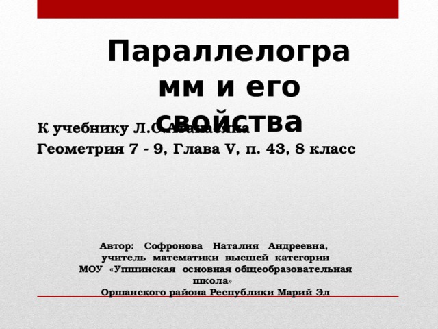 Параллелограмм и его свойства К учебнику Л.С.Атанасяна Геометрия 7 - 9, Глава V, п. 43, 8 класс Автор: Софронова Наталия Андреевна, учитель математики высшей категории МОУ «Упшинская основная общеобразовательная школа» Оршанского района Республики Марий Эл 