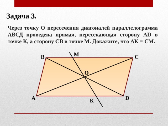 Задача 3. Через точку О пересечения диагоналей параллелограмма АВСД проведена прямая, пересекающая сторону АD в точке К, а сторону СВ в точке М. Докажите, что АК = СМ. М В С О А D К 