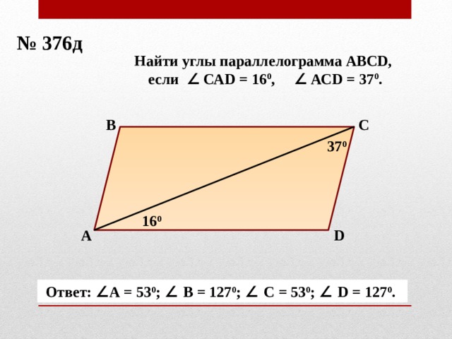 № 376д Найти углы параллелограмма АВСD, если ∠ САD = 16 0 , ∠ АСD = 37 0 . В С 37 0 16 0 А D Ответ: ∠ А = 53 0 ; ∠ В = 127 0 ; ∠ С = 53 0 ; ∠ D = 127 0 . 