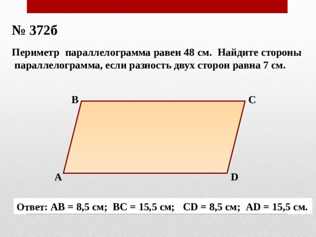№ 372б Периметр параллелограмма равен 48 см. Найдите стороны параллелограмма, если разность двух сторон равна 7 см. В С А D Ответ: АВ = 8,5 см; ВС = 15,5 см; СD = 8,5 см; АD = 15,5 см. 