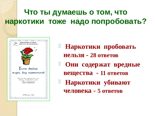 Что ты думаешь о том, что  наркотики тоже надо попробовать?  Наркотики пробовать нельзя - 28 ответов  Они содержат вредные вещества - 11 ответов  Наркотики убивают человека - 5 ответов  