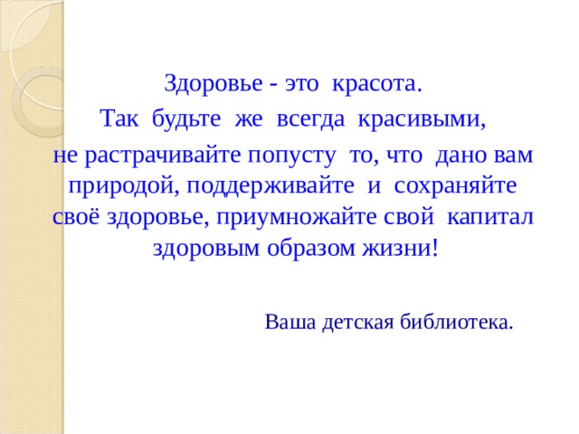  Здоровье - это красота.   Так будьте же всегда красивыми,  не растрачивайте попусту то, что дано вам природой, поддерживайте и сохраняйте своё здоровье, приумножайте свой капитал здоровым образом жизни!      Ваша детская библиотека. 