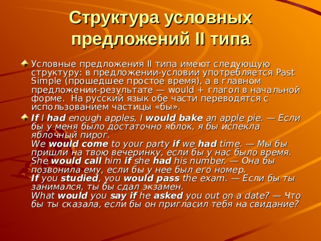 Структура условных предложений II типа Условные предложения II типа имеют следующую структуру: в предложении-условии употребляется Past Simple (прошедшее простое время), а в главном предложении-результате — would + глагол в начальной форме.  На русский язык обе части переводятся с использованием частицы «бы». If I had enough apples, I would bake an apple pie. — Если бы у меня было достаточно яблок, я бы испекла яблочный пирог.  We would come to your party if we had time. — Мы бы пришли на твою вечеринку, если бы у нас было время.  She would call him if she had his number. — Она бы позвонила ему, если бы у нее был его номер.  If you studied , you would pass the exam. — Если бы ты занимался, ты бы сдал экзамен.  What would you say if he asked you out on a date? — Что бы ты сказала, если бы он пригласил тебя на свидание? 