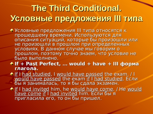  The Third Conditional. Условные предложения III типа Условные предложения III типа относятся к прошедшему времени. Используются для описания ситуаций, которые бы произошли или не произошли в прошлом при определенных условиях. В данном случае мы говорим о прошлом, поэтому точно знаем, что условие не было выполнено. If + Past Perfect, … would + have + III форма глагола. If I had studied , I would have passed the exam. / I would have passed the exam if I had studied . Если бы я занималась, то я бы сдала экзамен. If I  had invited him, he would have come . / He would have come  if I had invited him. Если бы я пригласила его, то он бы пришел.  