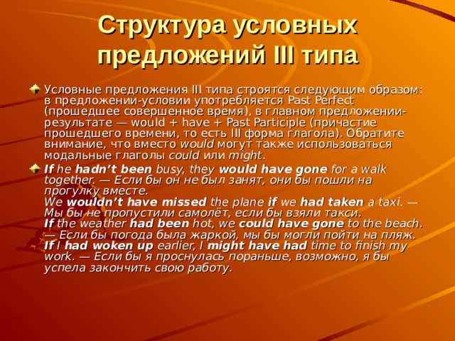 Структура условных предложений III типа Условные предложения III типа строятся следующим образом: в предложении-условии употребляется Past Perfect (прошедшее совершенное время), в главном предложении-результате — would + have + Past Participle (причастие прошедшего времени, то есть III форма глагола). Обратите внимание, что вместо would могут также использоваться модальные глаголы could или might . If he hadn’t been busy, they would have gone for a walk together. — Если бы он не был занят, они бы пошли на прогулку вместе.  We wouldn’t have missed the plane if we had taken a taxi. — Мы бы не пропустили самолёт, если бы взяли такси.  If the weather had been hot, we could have gone to the beach. — Если бы погода была жаркой, мы бы могли пойти на пляж.  If I had woken up earlier, I might have had time to finish my work. — Если бы я проснулась пораньше, возможно, я бы успела закончить свою работу. 