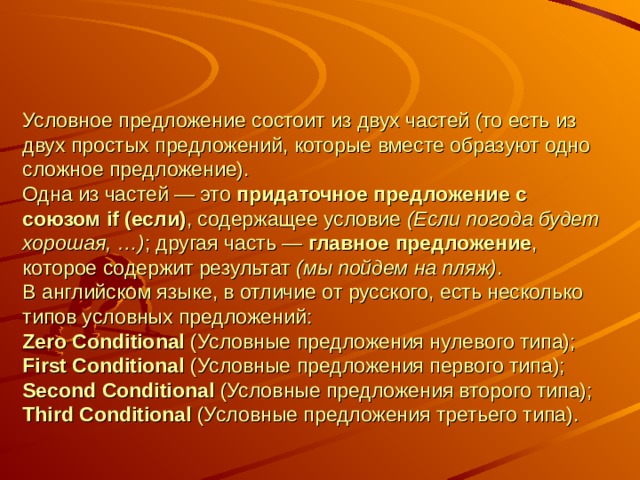 Условное предложение состоит из двух частей (то есть из двух простых предложений, которые вместе образуют одно сложное предложение).  Одна из частей — это придаточное предложение с союзом if (если) , содержащее условие (Если погода будет хорошая, …) ; другая часть — главное предложение , которое содержит результат (мы пойдем на пляж) .  В английском языке, в отличие от русского, есть несколько типов условных предложений:  Zero Conditional (Условные предложения нулевого типа);  First Conditional (Условные предложения первого типа);  Second Conditional (Условные предложения второго типа);  Third Conditional (Условные предложения третьего типа).   