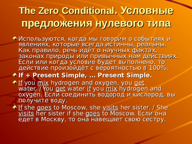 The Zero Conditional . Условные предложения нулевого типа Используются, когда мы говорим о событиях и явлениях, которые всегда истинны, реальны. Как правило, речь идёт о научных фактах, законах природы или привычных нам действиях. Если или когда условие будет выполнено, то действие произойдёт с вероятностью в 100%. If + Present Simple, … Present Simple. If you mix hydrogen and oxygen, you get water. / You get water if you mix hydrogen and oxygen. Если соединить водород и кислород, вы получите воду. If she goes to Moscow, she visits her sister. / She visits her sister if she goes to Moscow. Если она едет в Москву, то она навещает свою сестру. 