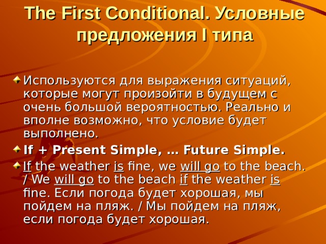 The First Conditional. Условные предложения I типа   Используются для выражения ситуаций, которые могут произойти в будущем с очень большой вероятностью. Реально и вполне возможно, что условие будет выполнено. If + Present Simple, … Future Simple. If the weather is fine, we will go to the beach. / We will go to the beach if the weather is fine. Если погода будет хорошая, мы пойдем на пляж. / Мы пойдем на пляж, если погода будет хорошая.  