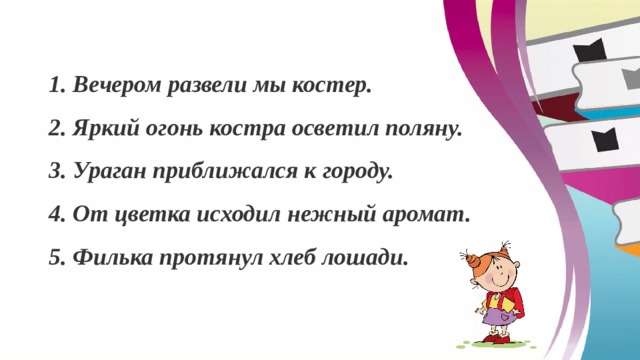 1. Вечером развели мы костер. 2. Яркий огонь костра осветил поляну. 3. Ураган приближался к городу. 4. От цветка исходил нежный аромат. 5.   Филька протянул хлеб лошади. 