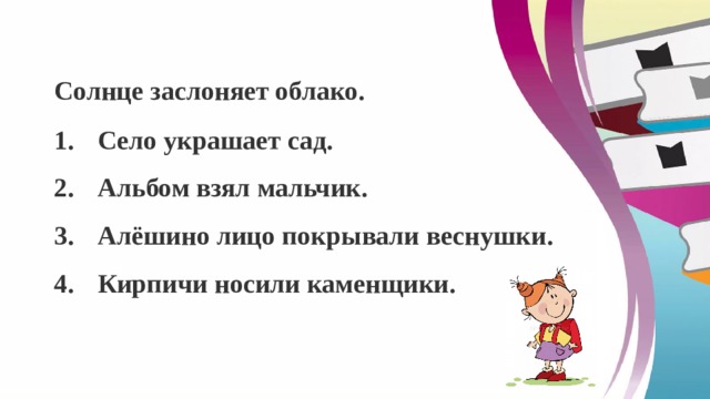 Солнце заслоняет облако. Село украшает сад. Альбом взял мальчик. Алёшино лицо покрывали веснушки. Кирпичи носили каменщики. 