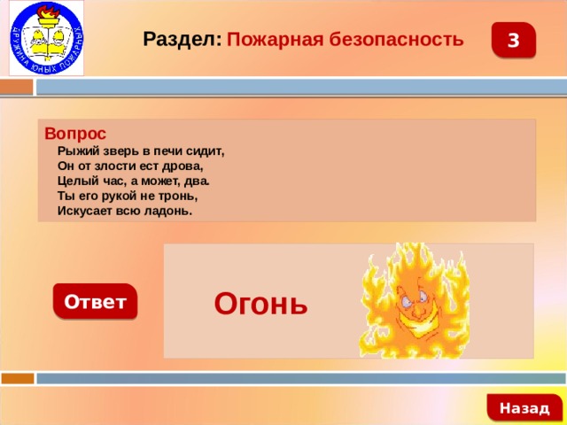 Раздел:  Пожарная безопасность 3 Вопрос  Рыжий зверь в печи сидит,  Он от злости ест дрова,  Целый час, а может, два.  Ты его рукой не тронь,  Искусает всю ладонь.   Огонь Ответ   Назад 