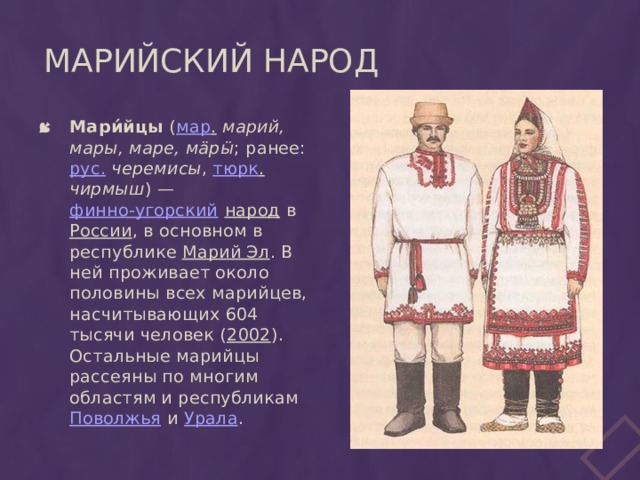 Марийский народ Мари́йцы ( мар .  марий, мары, маре, мӓрӹ ; ранее: рус.  черемисы , тюрк .  чирмыш ) — финно-угорский  народ в России , в основном в республике Марий Эл . В ней проживает около половины всех марийцев, насчитывающих 604 тысячи человек ( 2002 ). Остальные марийцы рассеяны по многим областям и республикам Поволжья и Урала . 