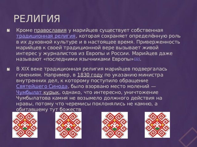 Религия Кроме православия у марийцев существует собственная традиционная религия , которая сохраняет определённую роль в их духовной культуре и в настоящее время. Приверженность марийцев к своей традиционной вере вызывает живой интерес у журналистов из Европы и России. Марийцев даже называют «последними язычниками Европы» [32] . В XIX веке традиционная религия марийцев подвергалась гонениям. Например, в 1830 году по указанию министра внутренних дел, к которому поступило обращение Святейшего Синода , было взорвано место молений — Чумбылат  курык , однако, что интересно, уничтожение Чумбылатова камня не возымело должного действия на нравы, потому что черемисы поклонялись не камню, а обитавшему тут божеств 